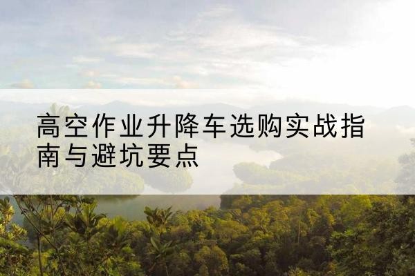 沁源升降车怎么选-高空作业升降车选购实战指南与避坑要点