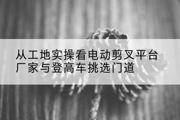沁源电动剪叉升降平台厂家-从工地实操看电动剪叉平台厂家与登高车挑选门道
