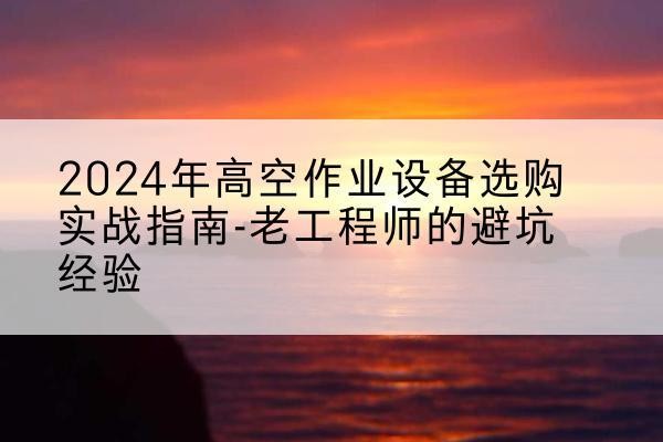 沁源高空作业升降机厂家推荐-2024年高空作业设备选购实战指南-老工程师的避坑经验