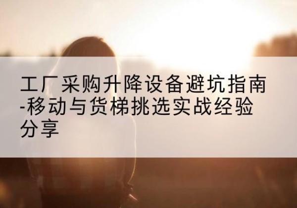 沁源移动式升降机怎么选-工厂采购升降设备避坑指南-移动与货梯挑选实战经验分享