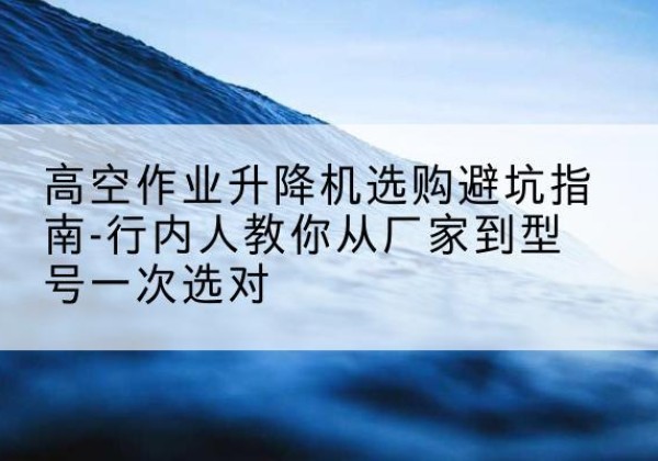 沁源升降平台厂家-高空作业升降机选购避坑指南-行内人教你从厂家到型号一次选对