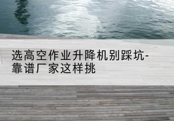 沁源剪叉式升降机厂家-选高空作业升降机别踩坑-靠谱厂家这样挑