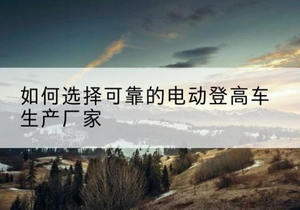 沁源电动登高车厂家-如何选择可靠的电动登高车生产厂家