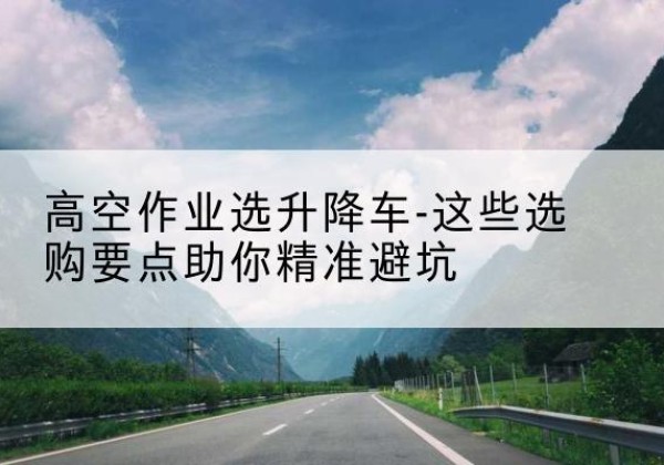 沁源升降车厂家-高空作业选升降车-这些选购要点助你*避坑