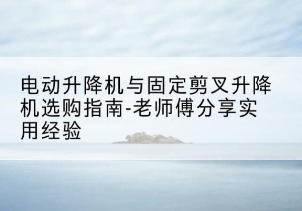 沁源电动升降机怎么选-电动升降机与固定剪叉升降机选购指南-老师傅分享实用经验