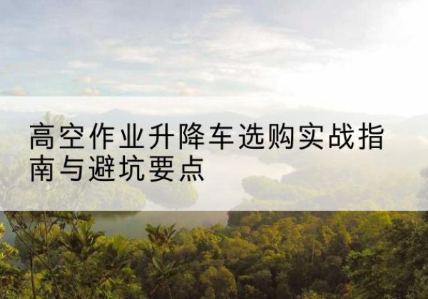 沁源升降车怎么选-高空作业升降车选购实战指南与避坑要点