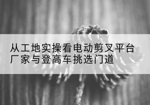 沁源电动剪叉升降平台厂家-从工地实操看电动剪叉平台厂家与登高车挑选门道