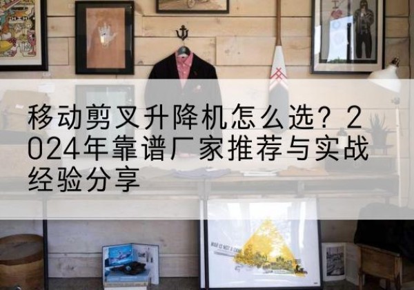 沁源升降平台厂家推荐-移动剪叉升降机怎么选？2024年靠谱厂家推荐与实战经验分享