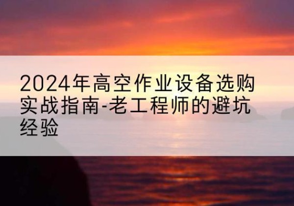 沁源高空作业升降机厂家推荐-2024年高空作业设备选购实战指南-老工程师的避坑经验